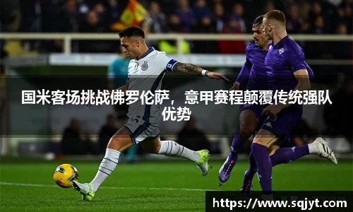 国米客场挑战佛罗伦萨，意甲赛程颠覆传统强队优势