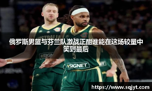 俄罗斯男篮与芬兰队激战正酣谁能在这场较量中笑到最后